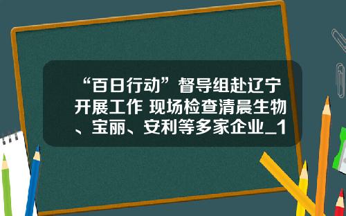 “百日行动”督导组赴辽宁开展工作 现场检查清晨生物、宝丽、安利等多家企业_1