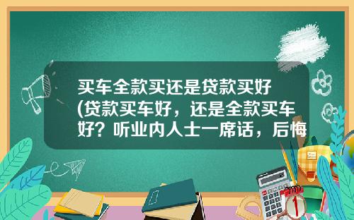 买车全款买还是贷款买好 (贷款买车好，还是全款买车好？听业内人士一席话，后悔自己买早了)