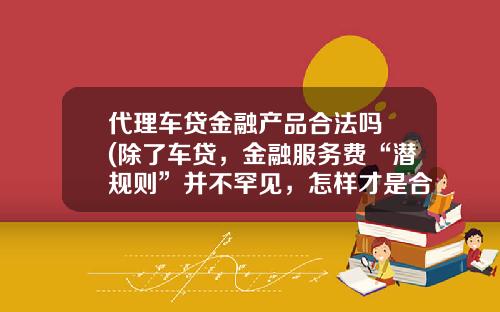 代理车贷金融产品合法吗 (除了车贷，金融服务费“潜规则”并不罕见，怎样才是合理服务费？)