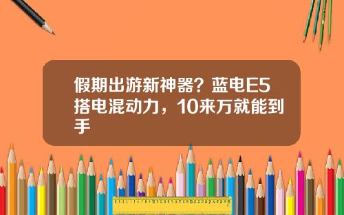 假期出游新神器？蓝电E5搭电混动力，10来万就能到手