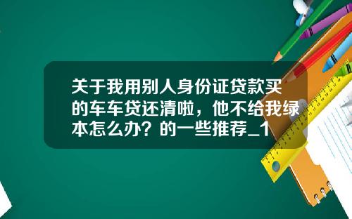 关于我用别人身份证贷款买的车车贷还清啦，他不给我绿本怎么办？的一些推荐_1