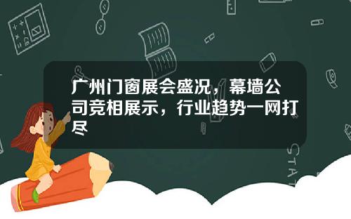 广州门窗展会盛况，幕墙公司竞相展示，行业趋势一网打尽