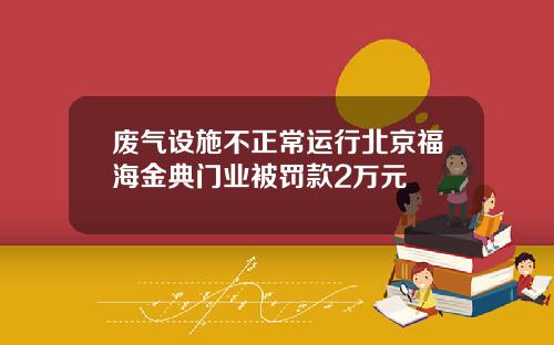 废气设施不正常运行北京福海金典门业被罚款2万元