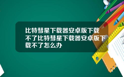 比特彗星下载器安卓版下载不了比特彗星下载器安卓版下载不了怎么办