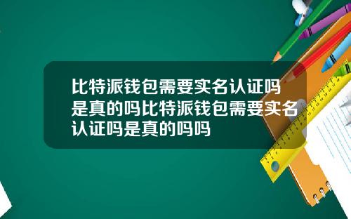 比特派钱包需要实名认证吗是真的吗比特派钱包需要实名认证吗是真的吗吗