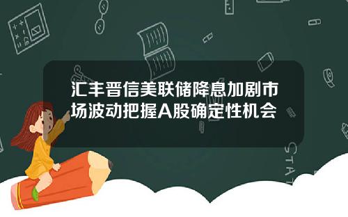 汇丰晋信美联储降息加剧市场波动把握A股确定性机会