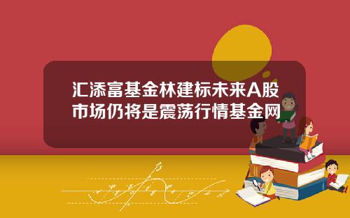 汇添富基金林建标未来A股市场仍将是震荡行情基金网