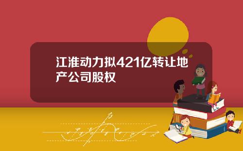 江淮动力拟421亿转让地产公司股权