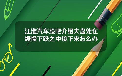 江淮汽车股吧介绍大盘处在缓慢下跌之中接下来怎么办