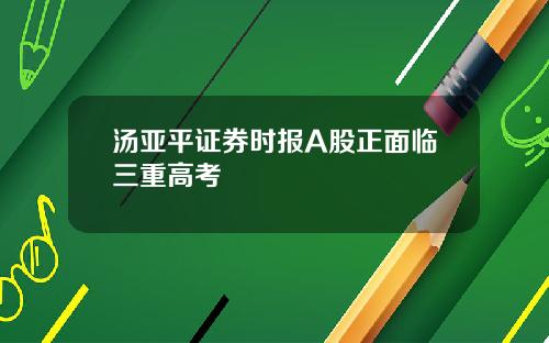 汤亚平证券时报A股正面临三重高考