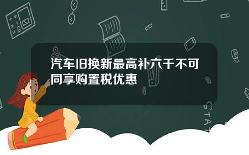 汽车旧换新最高补六千不可同享购置税优惠