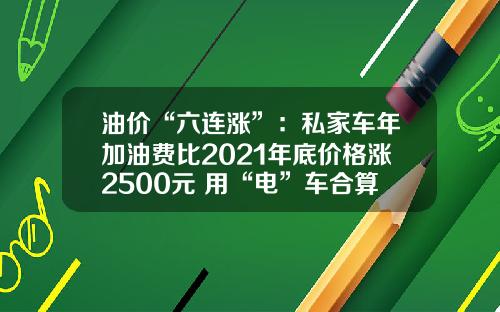 油价“六连涨”：私家车年加油费比2021年底价格涨2500元 用“电”车合算？