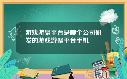 游戏游聚平台是哪个公司研发的游戏游聚平台手机