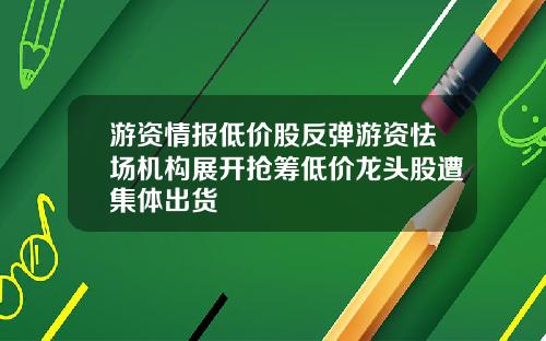 游资情报低价股反弹游资怯场机构展开抢筹低价龙头股遭集体出货