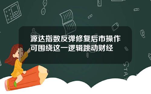 源达指数反弹修复后市操作可围绕这一逻辑跳动财经