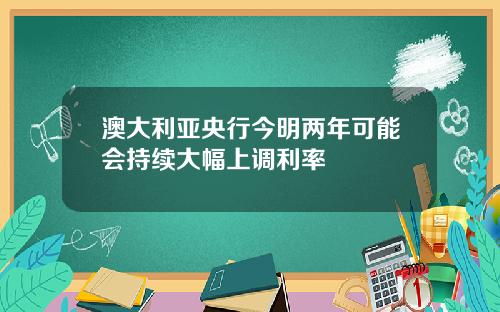 澳大利亚央行今明两年可能会持续大幅上调利率