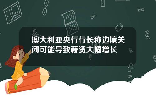 澳大利亚央行行长称边境关闭可能导致薪资大幅增长