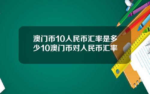 澳门币10人民币汇率是多少10澳门币对人民币汇率