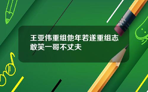 王亚伟重组他年若遂重组志敢笑一哥不丈夫