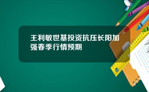 王利敏世基投资抗压长阳加强春季行情预期