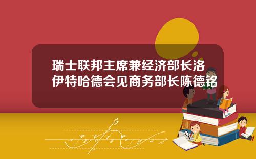 瑞士联邦主席兼经济部长洛伊特哈德会见商务部长陈德铭