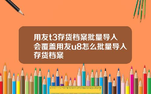 用友t3存货档案批量导入会覆盖用友u8怎么批量导入存货档案