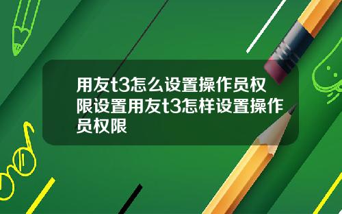 用友t3怎么设置操作员权限设置用友t3怎样设置操作员权限