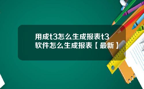 用成t3怎么生成报表t3软件怎么生成报表【最新】