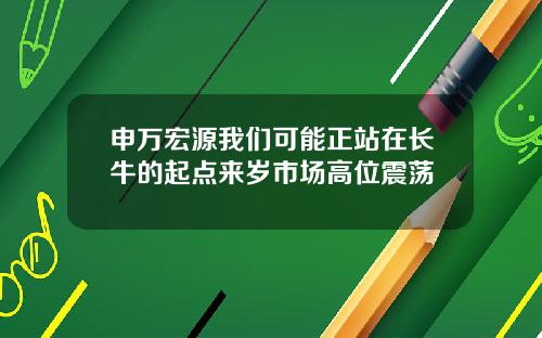 申万宏源我们可能正站在长牛的起点来岁市场高位震荡