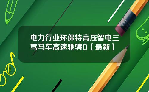 电力行业环保特高压智电三驾马车高速驰骋0【最新】