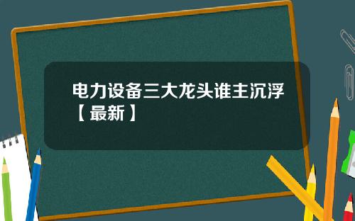 电力设备三大龙头谁主沉浮【最新】