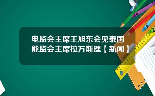 电监会主席王旭东会见泰国能监会主席拉万斯理【新闻】