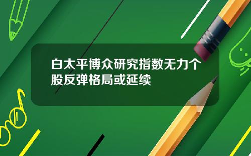 白太平博众研究指数无力个股反弹格局或延续