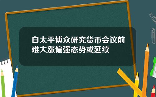 白太平博众研究货币会议前难大涨偏强态势或延续