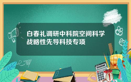 白春礼调研中科院空间科学战略性先导科技专项