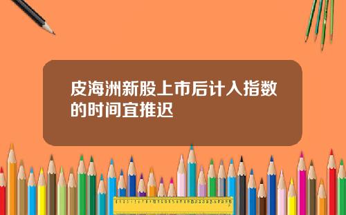 皮海洲新股上市后计入指数的时间宜推迟