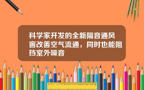 科学家开发的全新隔音通风窗改善空气流通，同时也能阻挡室外噪音