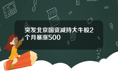 突发北京国资减持大牛股2个月暴涨500