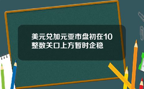 美元兑加元亚市盘初在10整数关口上方暂时企稳