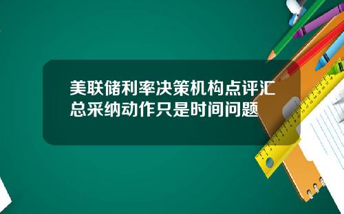 美联储利率决策机构点评汇总采纳动作只是时间问题