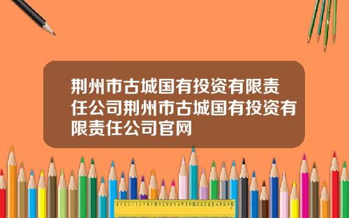 荆州市古城国有投资有限责任公司荆州市古城国有投资有限责任公司官网