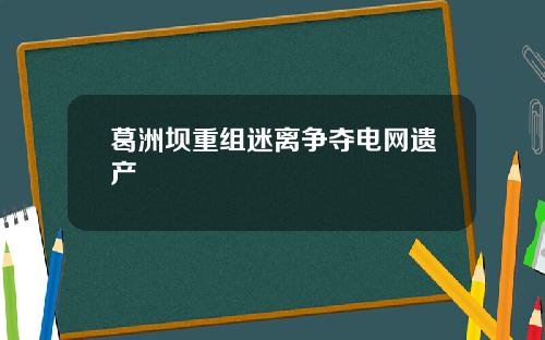 葛洲坝重组迷离争夺电网遗产