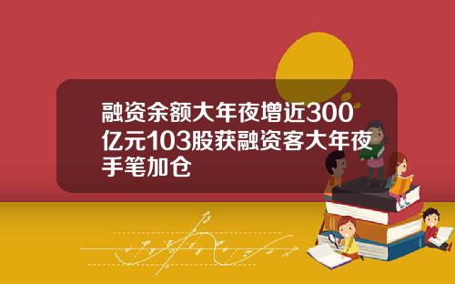 融资余额大年夜增近300亿元103股获融资客大年夜手笔加仓