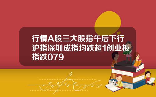 行情A股三大股指午后下行沪指深圳成指均跌超1创业板指跌079