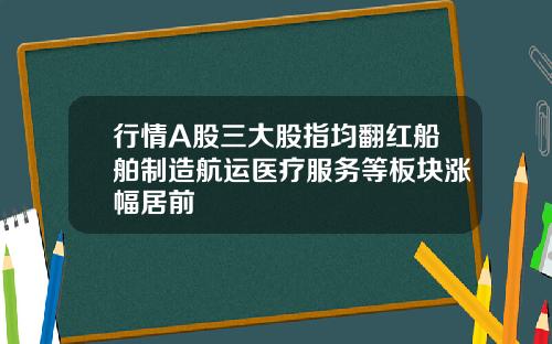 行情A股三大股指均翻红船舶制造航运医疗服务等板块涨幅居前