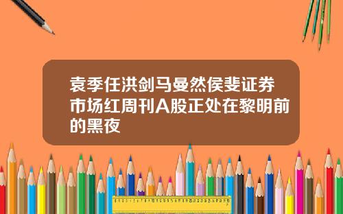 袁季任洪剑马曼然侯斐证券市场红周刊A股正处在黎明前的黑夜