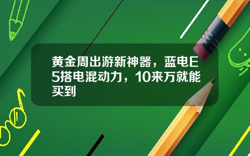 黄金周出游新神器，蓝电E5搭电混动力，10来万就能买到