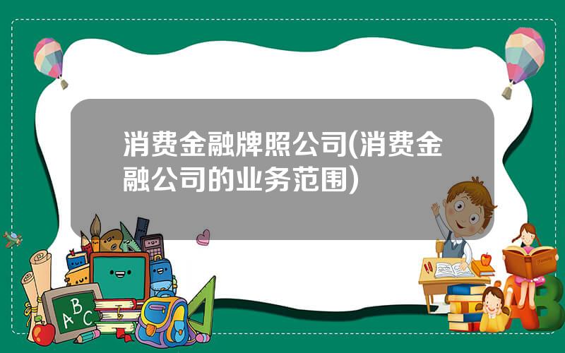 消费金融牌照公司(消费金融公司的业务范围)