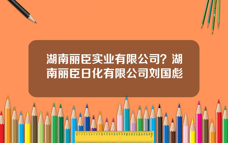 湖南丽臣实业有限公司？湖南丽臣日化有限公司刘国彪