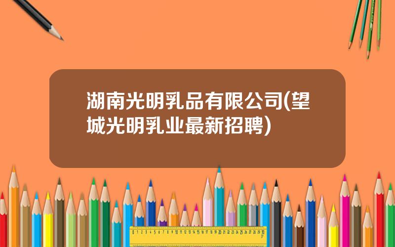 湖南光明乳品有限公司(望城光明乳业最新招聘)